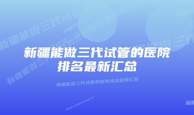 新疆能做三代试管的医院排名最新汇总