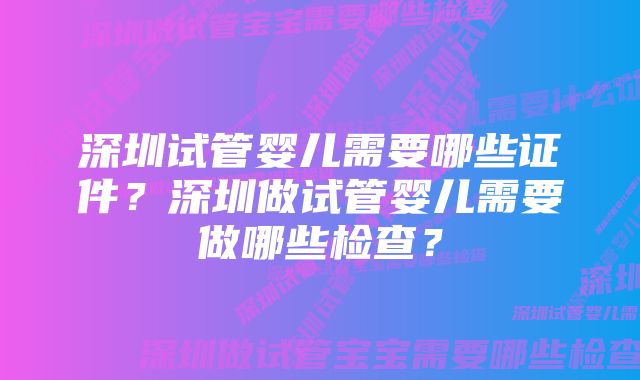 深圳试管婴儿需要哪些证件？深圳做试管婴儿需要做哪些检查？