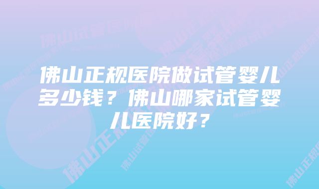 佛山正规医院做试管婴儿多少钱？佛山哪家试管婴儿医院好？