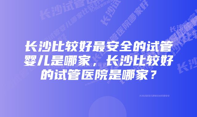 长沙比较好最安全的试管婴儿是哪家，长沙比较好的试管医院是哪家？