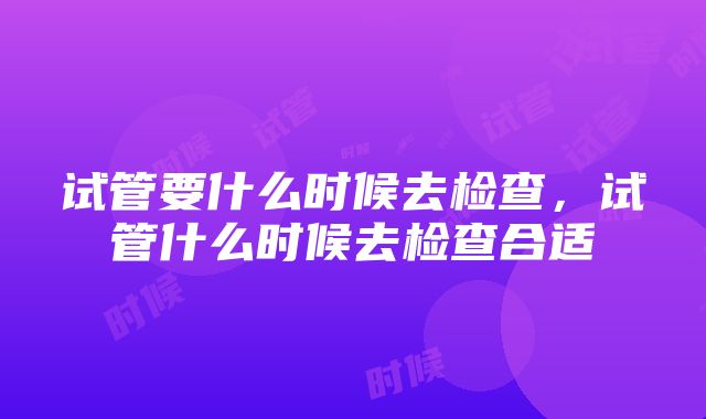 试管要什么时候去检查，试管什么时候去检查合适