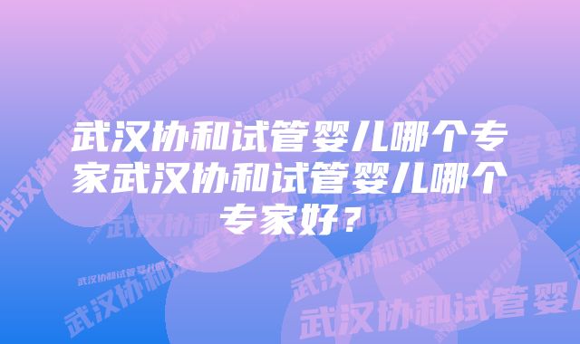 武汉协和试管婴儿哪个专家武汉协和试管婴儿哪个专家好？