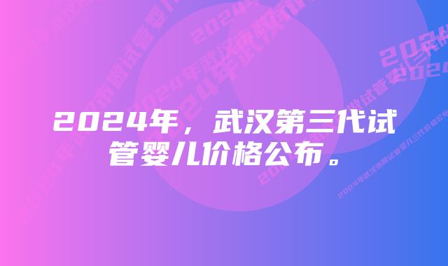 2024年，武汉第三代试管婴儿价格公布。