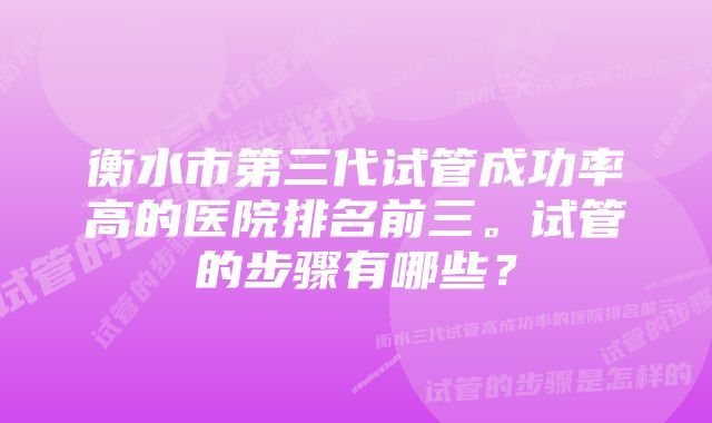 衡水市第三代试管成功率高的医院排名前三。试管的步骤有哪些？