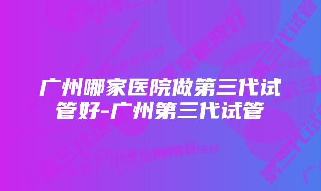 广州哪家医院做第三代试管好-广州第三代试管