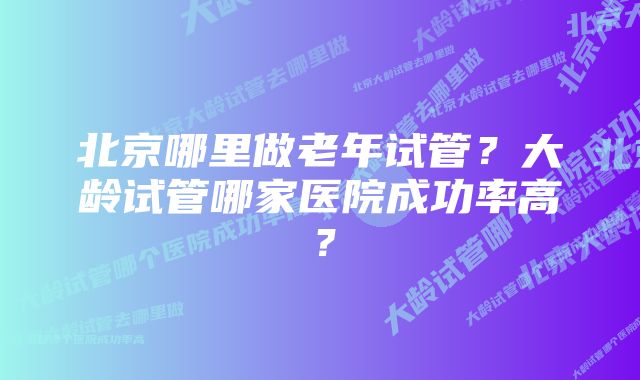 北京哪里做老年试管？大龄试管哪家医院成功率高？