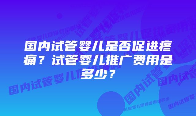 国内试管婴儿是否促进疼痛？试管婴儿推广费用是多少？