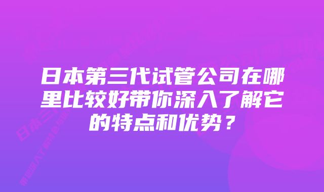 日本第三代试管公司在哪里比较好带你深入了解它的特点和优势？