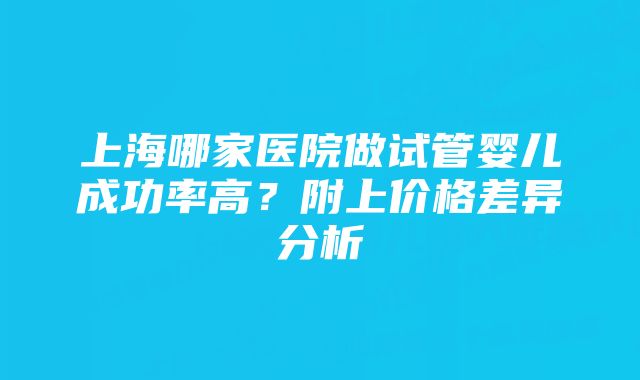 上海哪家医院做试管婴儿成功率高？附上价格差异分析