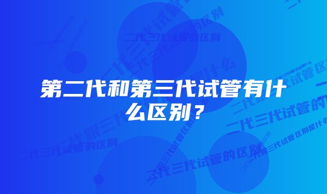 第二代和第三代试管有什么区别？