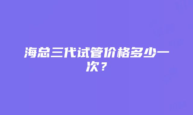 海总三代试管价格多少一次？