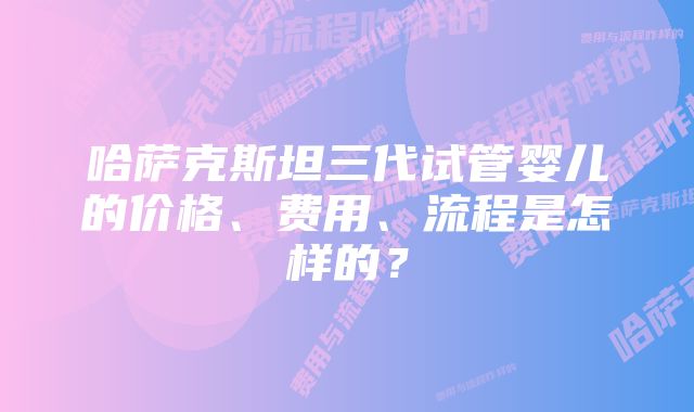 哈萨克斯坦三代试管婴儿的价格、费用、流程是怎样的？