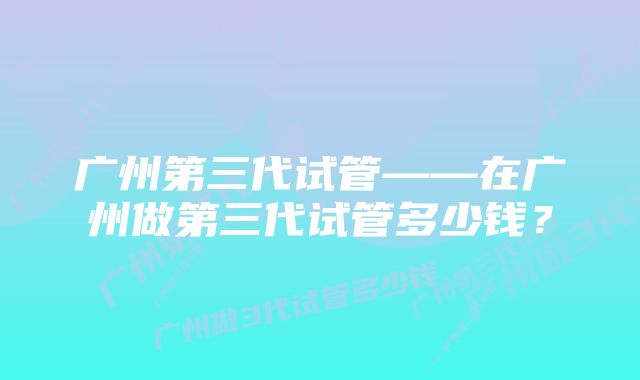 广州第三代试管——在广州做第三代试管多少钱？