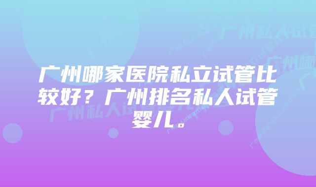 广州哪家医院私立试管比较好？广州排名私人试管婴儿。