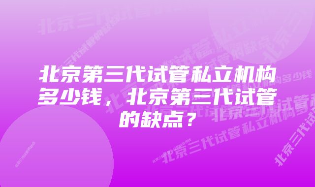 北京第三代试管私立机构多少钱，北京第三代试管的缺点？