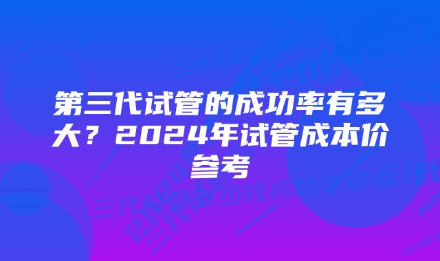 第三代试管的成功率有多大？2024年试管成本价参考