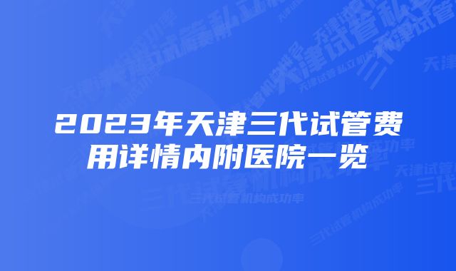 2023年天津三代试管费用详情内附医院一览