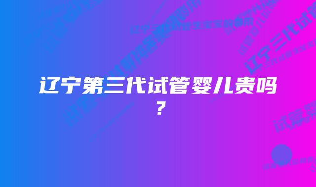 辽宁第三代试管婴儿贵吗？