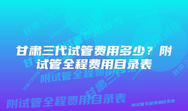 甘肃三代试管费用多少？附试管全程费用目录表