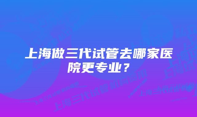 上海做三代试管去哪家医院更专业？