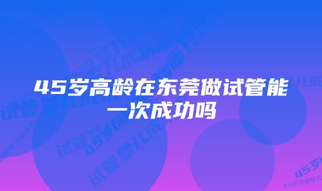 45岁高龄在东莞做试管能一次成功吗