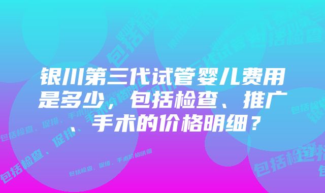 银川第三代试管婴儿费用是多少，包括检查、推广、手术的价格明细？