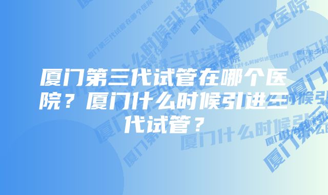 厦门第三代试管在哪个医院？厦门什么时候引进三代试管？