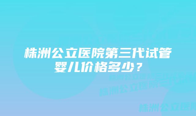 株洲公立医院第三代试管婴儿价格多少？