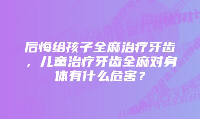 后悔给孩子全麻治疗牙齿，儿童治疗牙齿全麻对身体有什么危害？