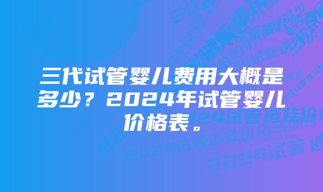 三代试管婴儿费用大概是多少？2024年试管婴儿价格表。