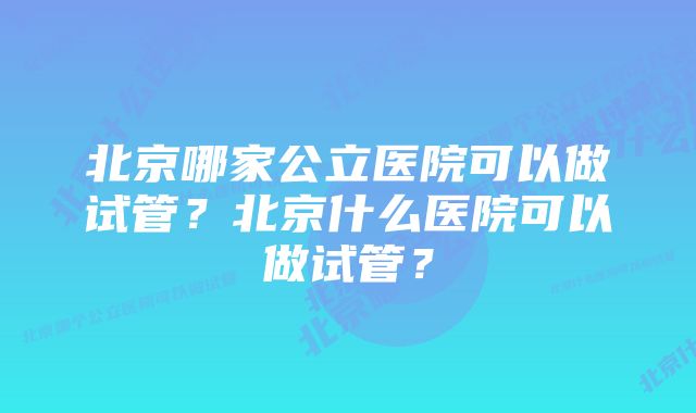 北京哪家公立医院可以做试管？北京什么医院可以做试管？