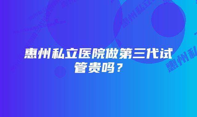 惠州私立医院做第三代试管贵吗？