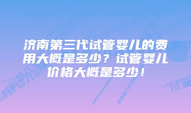 济南第三代试管婴儿的费用大概是多少？试管婴儿价格大概是多少！