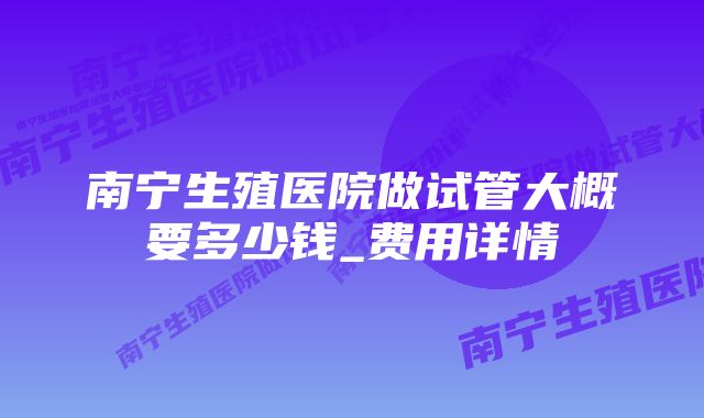 南宁生殖医院做试管大概要多少钱_费用详情