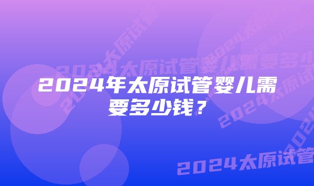 2024年太原试管婴儿需要多少钱？