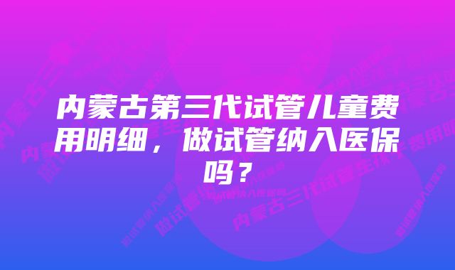 内蒙古第三代试管儿童费用明细，做试管纳入医保吗？