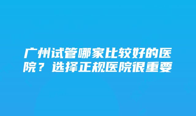 广州试管哪家比较好的医院？选择正规医院很重要