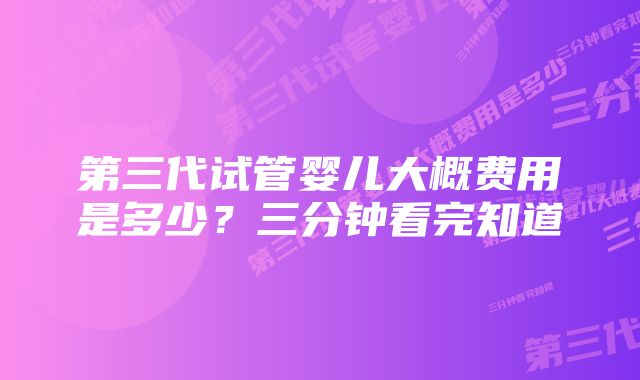 第三代试管婴儿大概费用是多少？三分钟看完知道