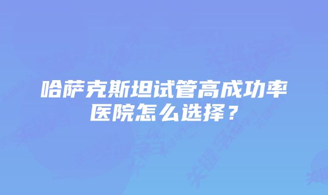 哈萨克斯坦试管高成功率医院怎么选择？