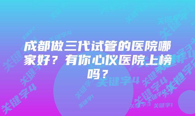 成都做三代试管的医院哪家好？有你心仪医院上榜吗？