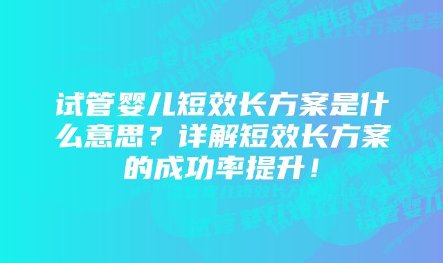 试管婴儿短效长方案是什么意思？详解短效长方案的成功率提升！