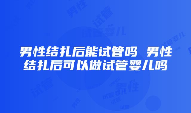 男性结扎后能试管吗 男性结扎后可以做试管婴儿吗