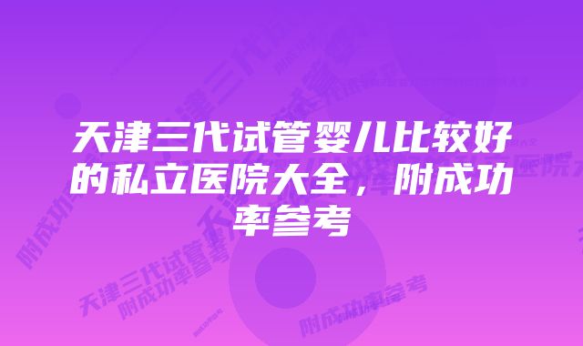 天津三代试管婴儿比较好的私立医院大全，附成功率参考