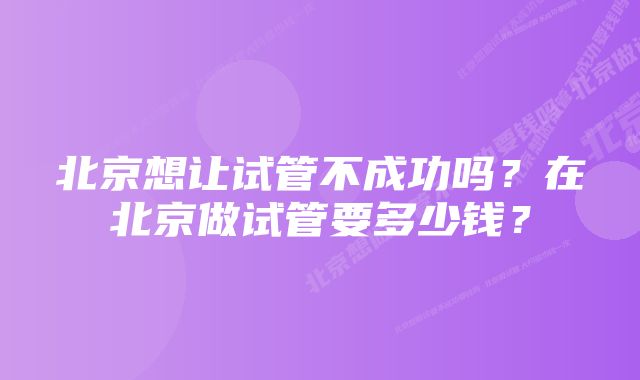 北京想让试管不成功吗？在北京做试管要多少钱？