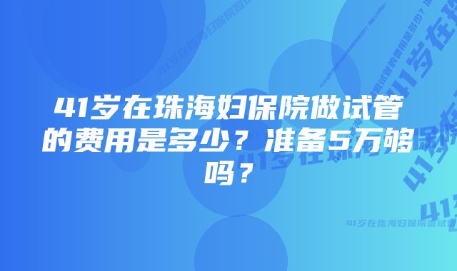 41岁在珠海妇保院做试管的费用是多少？准备5万够吗？