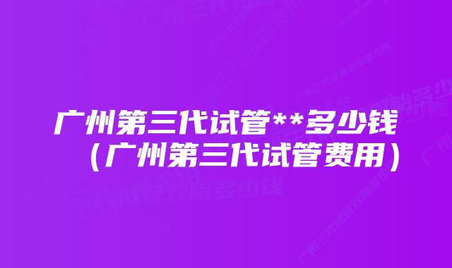 广州第三代试管**多少钱（广州第三代试管费用）