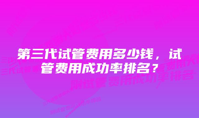 第三代试管费用多少钱，试管费用成功率排名？