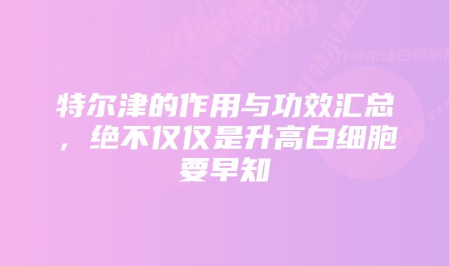 特尔津的作用与功效汇总，绝不仅仅是升高白细胞要早知