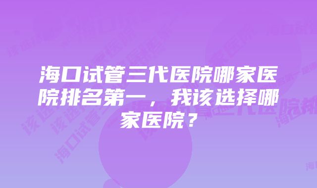 海口试管三代医院哪家医院排名第一，我该选择哪家医院？