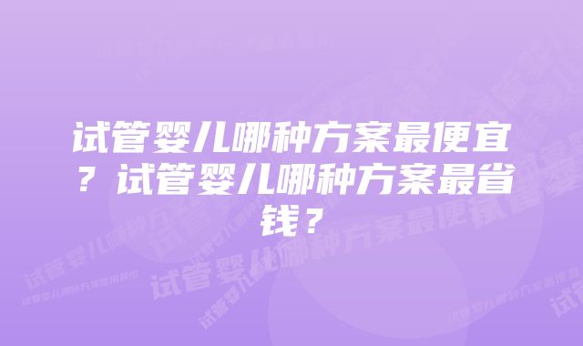 试管婴儿哪种方案最便宜？试管婴儿哪种方案最省钱？